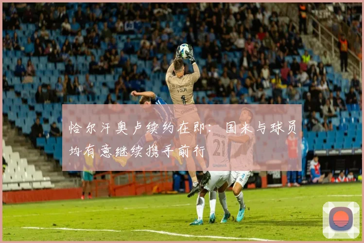 恰尔汗奥卢续约在即：国米与球员均有意继续携手前行