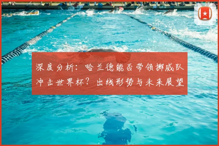 深度分析：哈兰德能否带领挪威队冲击世界杯？出线形势与未来展望