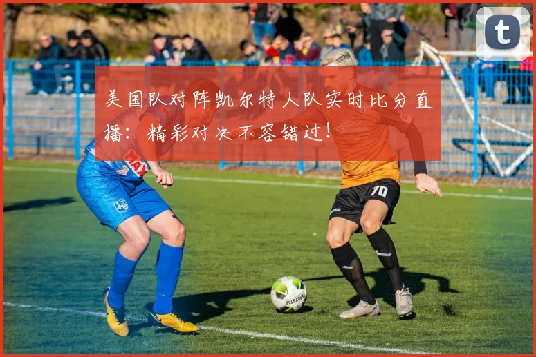 美国队对阵凯尔特人队实时比分直播：精彩对决不容错过！