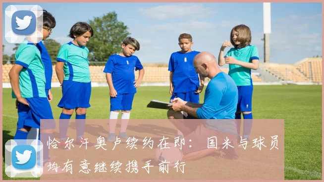恰尔汗奥卢续约在即：国米与球员均有意继续携手前行