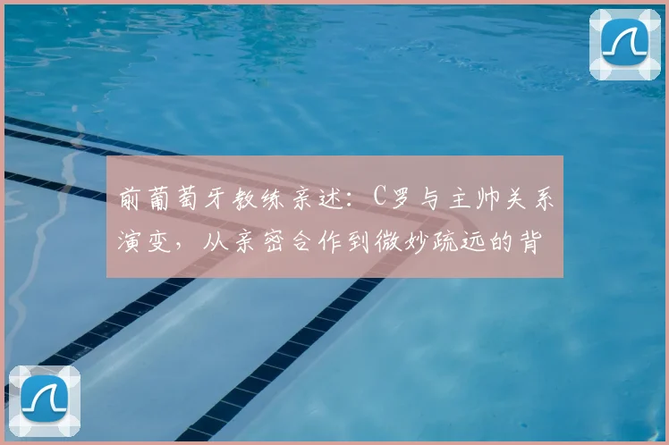 前葡萄牙教练亲述：C罗与主帅关系演变，从亲密合作到微妙疏远的背后原因