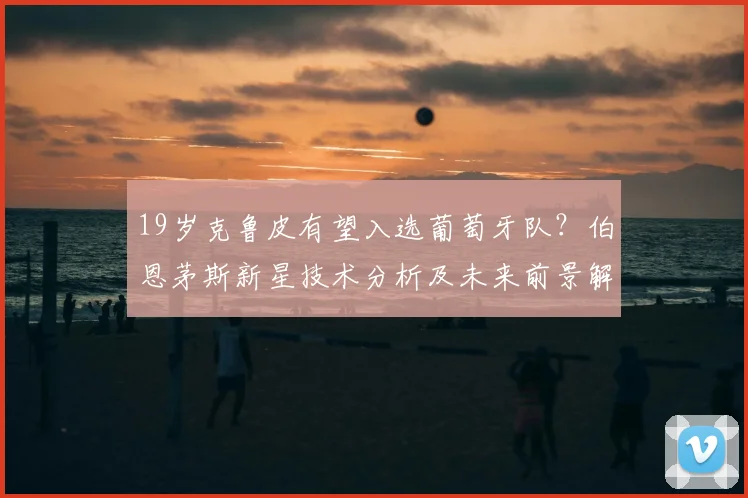 19岁克鲁皮有望入选葡萄牙队？伯恩茅斯新星技术分析及未来前景解读