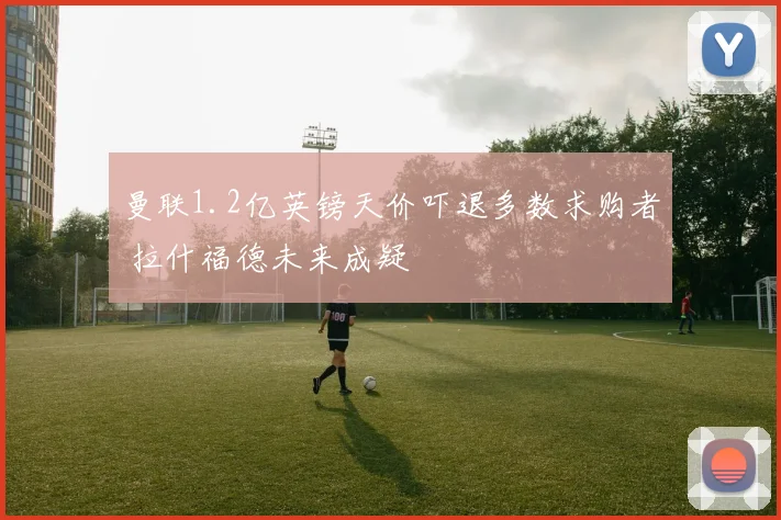曼联1.2亿英镑天价吓退多数求购者 拉什福德未来成疑