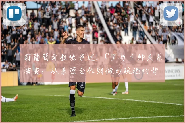 前葡萄牙教练亲述：C罗与主帅关系演变，从亲密合作到微妙疏远的背后原因