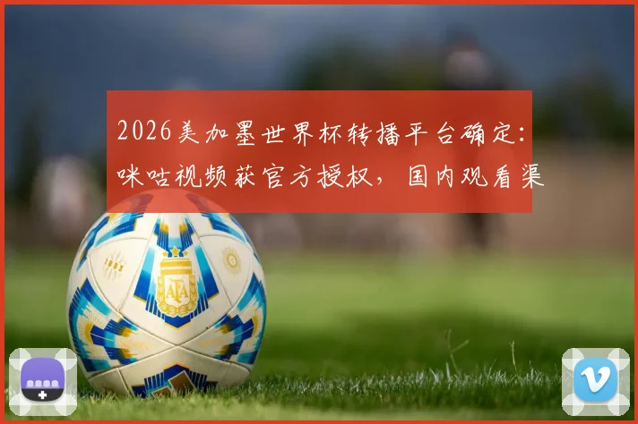 2026美加墨世界杯转播平台确定：咪咕视频获官方授权，国内观看渠道详解