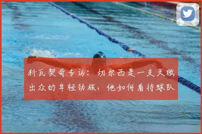 科瓦契奇专访：切尔西是一支天赋出众的年轻劲旅，他如何看待球队在2026赛季的夺冠前景与挑战