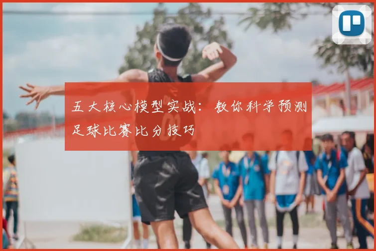 五大核心模型实战：教你科学预测足球比赛比分技巧