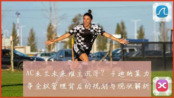 AC米兰未来谁主沉浮？卡迪纳莱力争全权管理背后的规划与现状解析