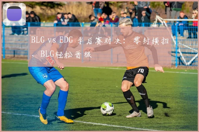BLG vs EDG 季后赛对决：零封横扫，BLG轻松晋级
