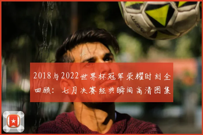 2018与2022世界杯冠军荣耀时刻全回顾：七月决赛经典瞬间高清图集