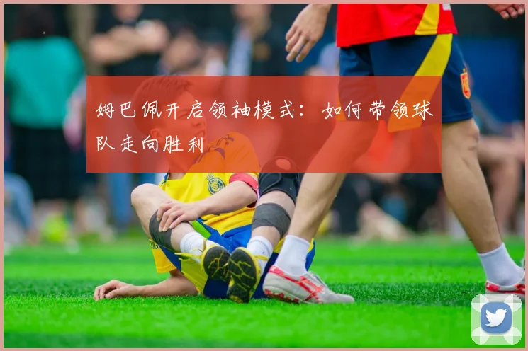 姆巴佩开启领袖模式：如何带领球队走向胜利