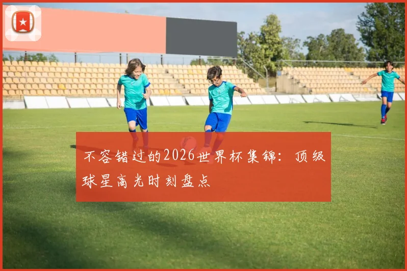 不容错过的2026世界杯集锦：顶级球星高光时刻盘点